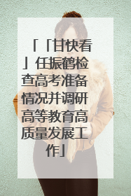 「甘快看」任振鹤检查高考准备情况并调研高等教育高质量发展工作