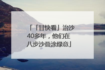 「甘快看」治沙40多年，他们在八步沙叠涂绿意