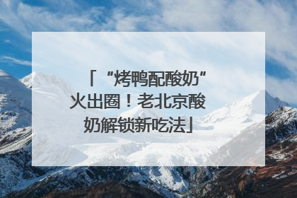 “烤鸭配酸奶”火出圈！老北京酸奶解锁新吃法
