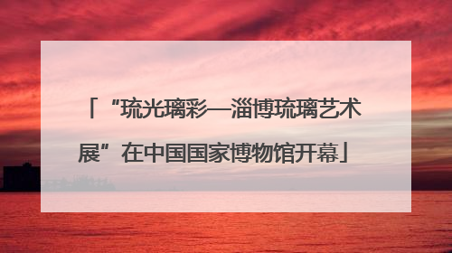 “琉光璃彩—淄博琉璃艺术展”在中国国家博物馆开幕