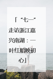“七一”走访浙江嘉兴南湖：一叶红船映初心