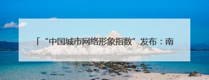 “中国城市网络形象指数”发布：南通跻身Ⅱ型前列 城市传播表现出色