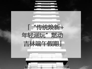 “传统焕新+年轻潮玩”燃动吉林端午假期