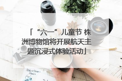 “六一”儿童节 株洲博物馆将开展航天主题沉浸式体验活动