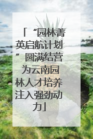 “园林菁英启航计划”圆满结营 为云南园林人才培养注入强劲动力