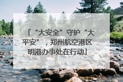 “大安全”守护“大平安”，郑州航空港区明港办事处在行动