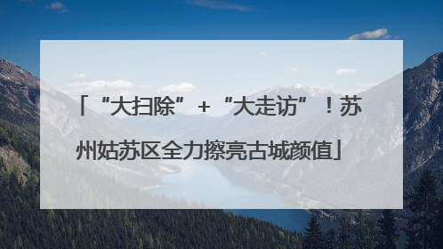 “大扫除”+“大走访”！苏州姑苏区全力擦亮古城颜值