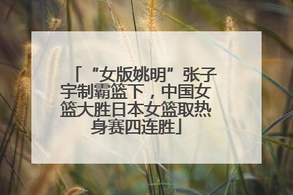 “女版姚明”张子宇制霸篮下，中国女篮大胜日本女篮取热身赛四连胜