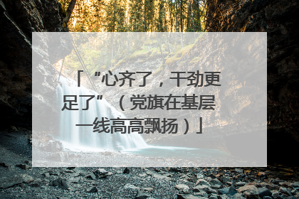 “心齐了，干劲更足了”（党旗在基层一线高高飘扬）