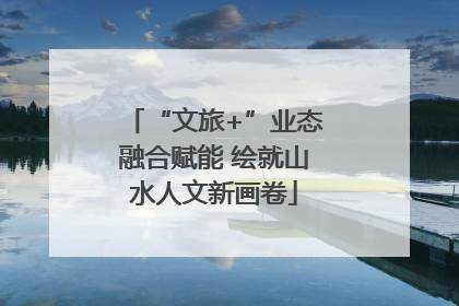 “文旅+”业态融合赋能 绘就山水人文新画卷