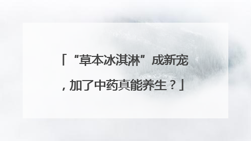 “草本冰淇淋”成新宠，加了中药真能养生？