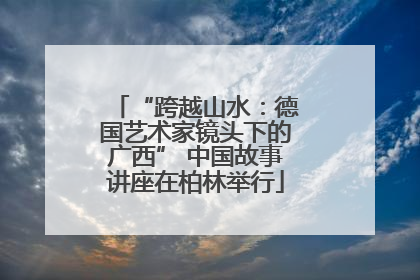 “跨越山水：德国艺术家镜头下的广西” 中国故事讲座在柏林举行