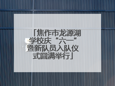 焦作市龙源湖学校庆“六一”暨新队员入队仪式圆满举行