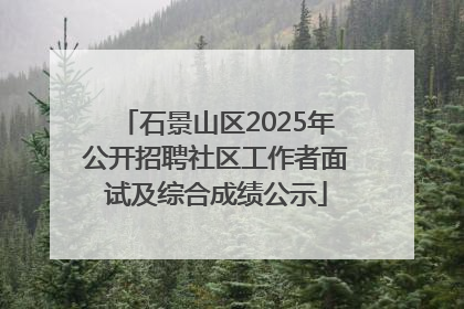 石景山区2025年公开招聘社区工作者面试及综合成绩公示
