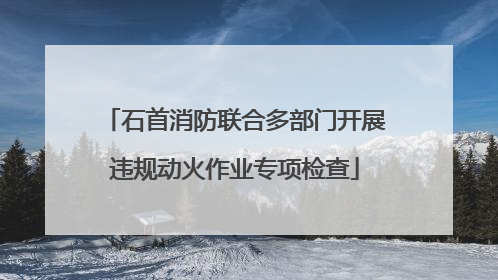 石首消防联合多部门开展违规动火作业专项检查