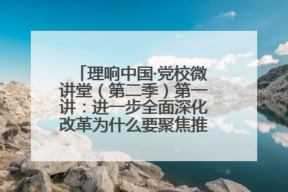 理响中国·党校微讲堂（第二季）第一讲：进一步全面深化改革为什么要聚焦推进中国式现代化