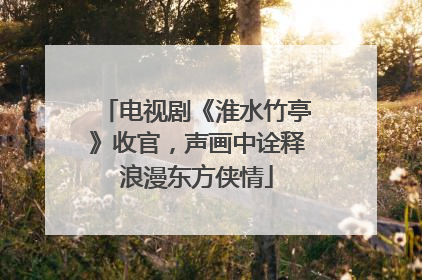 电视剧《淮水竹亭》收官，声画中诠释浪漫东方侠情