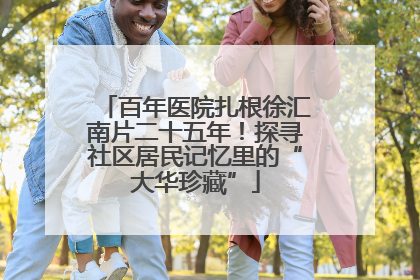 百年医院扎根徐汇南片二十五年！探寻社区居民记忆里的“大华珍藏”