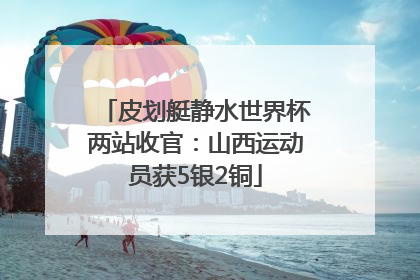 皮划艇静水世界杯两站收官：山西运动员获5银2铜