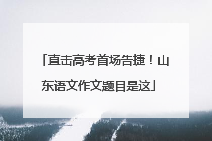 直击高考首场告捷！山东语文作文题目是这