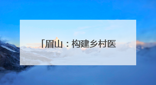 眉山：构建乡村医疗卫生新格局 绘就健康乡村新图景