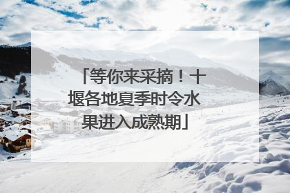 等你来采摘！十堰各地夏季时令水果进入成熟期