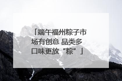端午福州粽子市场有创意 品类多口味更放“粽”