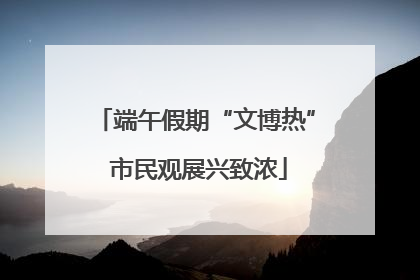 端午假期“文博热” 市民观展兴致浓