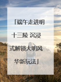 端午走进明十三陵 沉浸式解锁大明风华新玩法