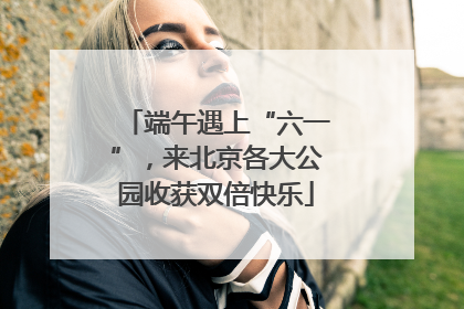 端午遇上“六一”，来北京各大公园收获双倍快乐