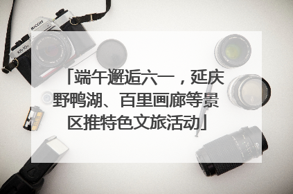 端午邂逅六一，延庆野鸭湖、百里画廊等景区推特色文旅活动