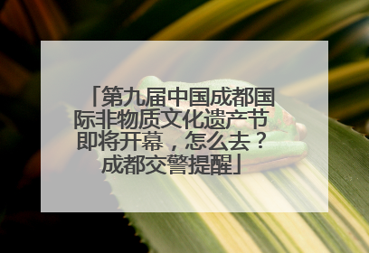 第九届中国成都国际非物质文化遗产节即将开幕，怎么去？成都交警提醒