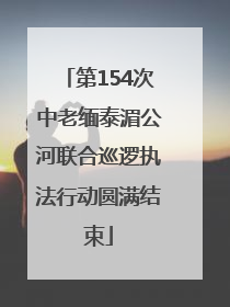 第154次中老缅泰湄公河联合巡逻执法行动圆满结束