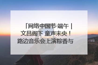 网络中国节·端午｜文昌阁下 童声未央！路边音乐会上演粽香与童真的诗意交响