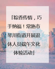 粽香传情，巧手纳福！常熟市琴川街道开展退休人员端午文化体验活动