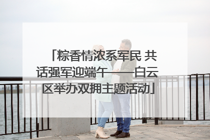 粽香情浓系军民 共话强军迎端午——白云区举办双拥主题活动
