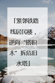 紧邻铁路线居民楼，逆向“搭积木”拆危旧水塔