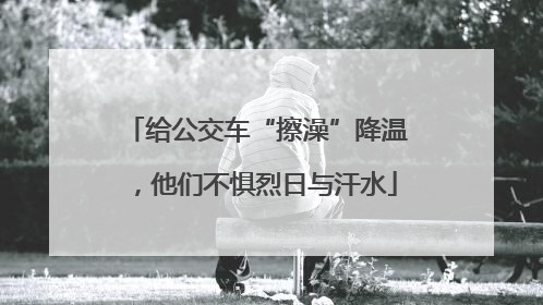 给公交车“擦澡”降温，他们不惧烈日与汗水