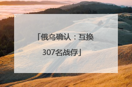 俄乌确认：互换307名战俘