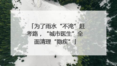 为了雨水“不淹”赶考路，“城市医生”全面清理“隐疾”
