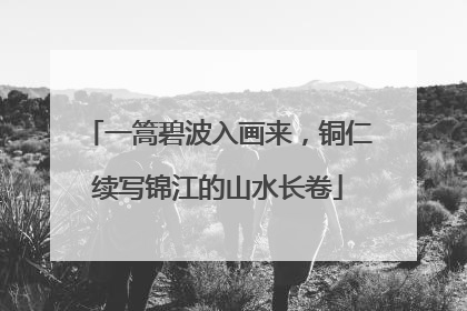 一篙碧波入画来，铜仁续写锦江的山水长卷