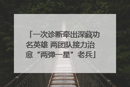 一次诊断牵出深藏功名英雄 两团队接力治愈“两弹一星”老兵