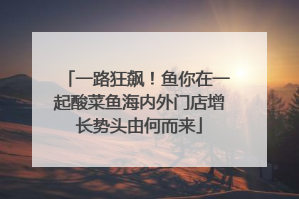 一路狂飙！鱼你在一起酸菜鱼海内外门店增长势头由何而来