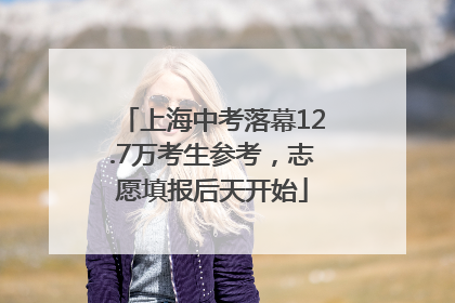 上海中考落幕12.7万考生参考，志愿填报后天开始