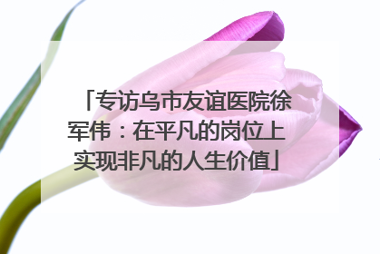 专访乌市友谊医院徐军伟：在平凡的岗位上实现非凡的人生价值