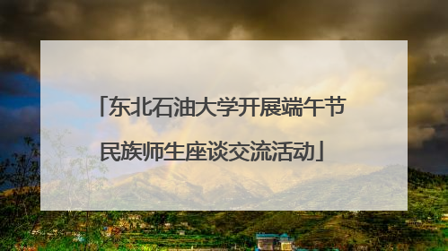 东北石油大学开展端午节民族师生座谈交流活动
