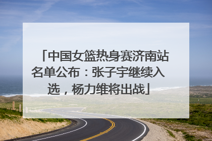 中国女篮热身赛济南站名单公布：张子宇继续入选，杨力维将出战