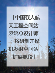 中国载人航天工程空间站系统总设计师：将研制并择机发射空间站扩展舱段