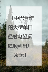 中巴合作的大型单口径射电望远镜顺利出厂发运