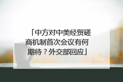 中方对中美经贸磋商机制首次会议有何期待？外交部回应